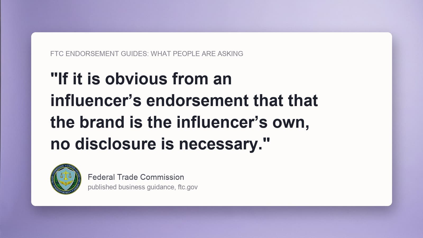 The Federal Trade Commission's published FAQ sentence stating that no disclosure is necessary when the brand is obviously the influencer's own, quoted on a card with the FTC seal