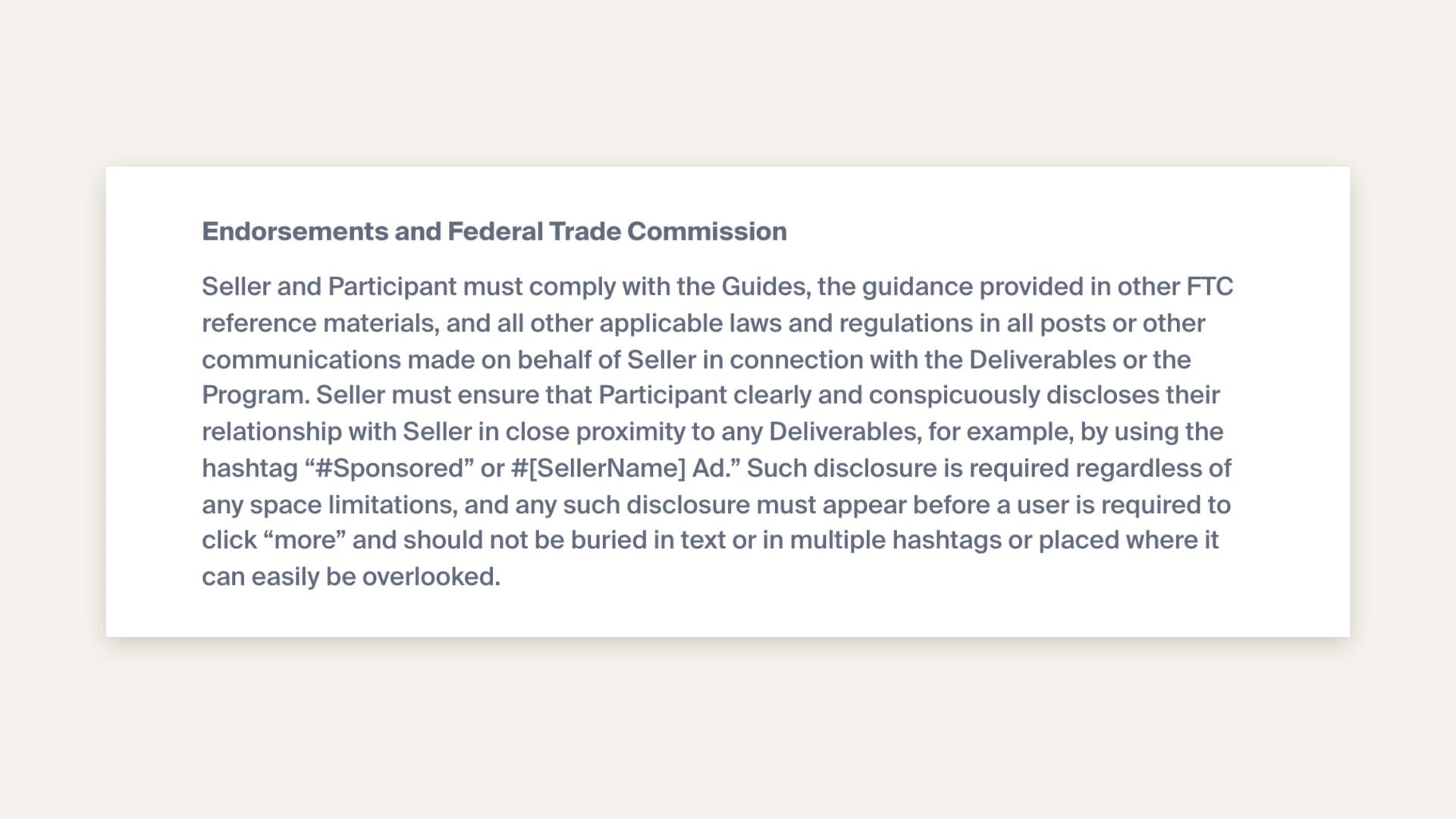 Whop's Content Rewards terms, section Endorsements and Federal Trade Commission, stating that the seller must ensure each participant clearly and conspicuously discloses their relationship with the seller in close proximity to any deliverable, for example with the hashtag #Sponsored or #[SellerName] Ad, that the disclosure is required regardless of space limitations, must appear before a user has to click more, and must not be buried in text or multiple hashtags